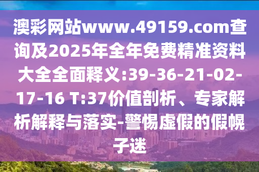 澳彩網(wǎng)站www.49159.соm查詢及2025年全年免費(fèi)精準(zhǔn)資料大全全面釋義:39-36-21-02-17-16 T:37價(jià)值剖析、專家解析解釋與落實(shí)-警惕虛假的假幌子迷