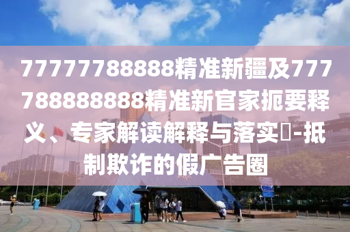 77777788888精準(zhǔn)新疆及777788888888精準(zhǔn)新官家扼要釋義、專家解讀解釋與落實(shí)?-抵制欺詐的假廣告圈