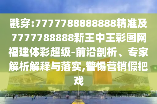 戳穿:7777788888888精準(zhǔn)及7777788888新王中王彩圖網(wǎng)福建體彩超級(jí)-前沿剖析、專家解析解釋與落實(shí),警惕營銷假把戲