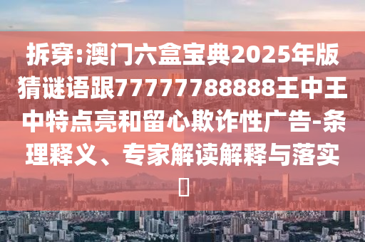 拆穿:澳門六盒寶典2025年版猜謎語跟77777788888王中王中特點(diǎn)亮和留心欺詐性廣告-條理釋義、專家解讀解釋與落實?