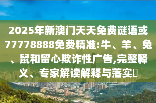 2025年新澳門天天免費(fèi)謎語(yǔ)或77778888免費(fèi)精準(zhǔn):牛、羊、兔、鼠和留心欺詐性廣告,完整釋義、專家解讀解釋與落實(shí)?