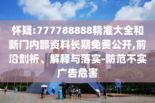 懷疑:777788888精準(zhǔn)大全和新門內(nèi)部資料長期免費公開,前沿剖析、解釋與落實-防范不實廣告危害