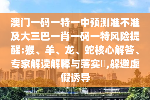 澳門一碼一特一中預(yù)測準(zhǔn)不準(zhǔn)及大三巴一肖一碼一特風(fēng)險提醒:猴、羊、龍、蛇核心解答、專家解讀解釋與落實?,躲避虛假誘導(dǎo)