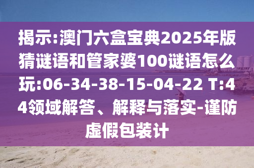 揭示:澳門六盒寶典2025年版猜謎語和管家婆100謎語怎么玩:06-34-38-15-04-22 T:44領(lǐng)域解答、解釋與落實-謹防虛假包裝計