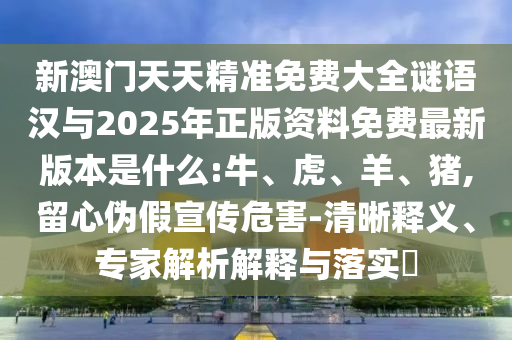 新澳門天天精準(zhǔn)免費(fèi)大全謎語漢與2025年正版資料免費(fèi)最新版本是什么:牛、虎、羊、豬,留心偽假宣傳危害-清晰釋義、專家解析解釋與落實(shí)?
