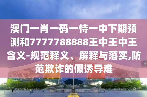 澳門一肖一碼一恃一中下期預(yù)測(cè)和7777788888王中王中王含義-規(guī)范釋義、解釋與落實(shí),防范欺詐的假誘導(dǎo)難