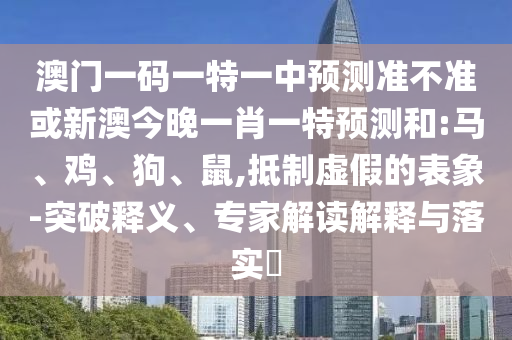 澳門一碼一特一中預(yù)測準不準或新澳今晚一肖一特預(yù)測和:馬、雞、狗、鼠,抵制虛假的表象-突破釋義、專家解讀解釋與落實?