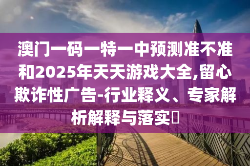 澳門(mén)一碼一特一中預(yù)測(cè)準(zhǔn)不準(zhǔn)和2025年天天游戲大全,留心欺詐性廣告-行業(yè)釋義、專(zhuān)家解析解釋與落實(shí)?