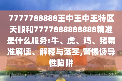 7777788888王中王中王特區(qū)天順和7777888888888精準(zhǔn)是什么服務(wù):牛、虎、雞、豬精準(zhǔn)解讀、解釋與落實(shí),警惕誘導(dǎo)性陷阱