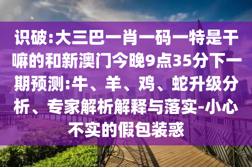 識破:大三巴一肖一碼一特是干嘛的和新澳門今晚9點35分下一期預(yù)測:牛、羊、雞、蛇升級分析、專家解析解釋與落實-小心不實的假包裝惑