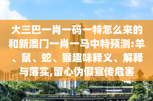 大三巴一肖一碼一特怎么來的和新澳門一肖一馬中特預測:羊、鼠、蛇、猴趣味釋義、解釋與落實,留心偽假宣傳危害