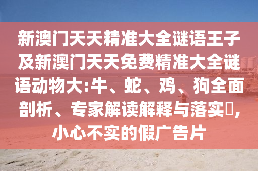 新澳門天天精準(zhǔn)大全謎語王子及新澳門天天免費(fèi)精準(zhǔn)大全謎語動物大:牛、蛇、雞、狗全面剖析、專家解讀解釋與落實(shí)?,小心不實(shí)的假廣告片