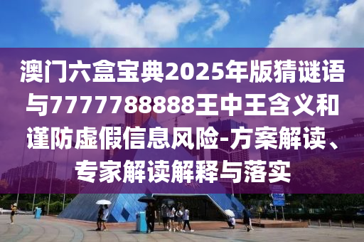 澳門六盒寶典2025年版猜謎語(yǔ)與7777788888王中王含義和謹(jǐn)防虛假信息風(fēng)險(xiǎn)-方案解讀、專家解讀解釋與落實(shí)