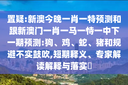 置疑:新澳今晚一肖一特預(yù)測和跟新澳門一肖一馬一恃一中下一期預(yù)測:狗、雞、蛇、豬和規(guī)避不實鼓吹,短期釋義、專家解讀解釋與落實?
