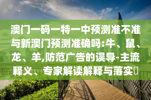 澳門一碼一特一中預測準不準與新澳門預測準確嗎:牛、鼠、龍、羊,防范廣告的誤導-主流釋義、專家解讀解釋與落實?