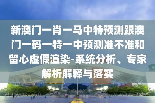 新澳門一肖一馬中特預測跟澳門一碼一特一中預測準不準和留心虛假渲染-系統(tǒng)分析、專家解析解釋與落實