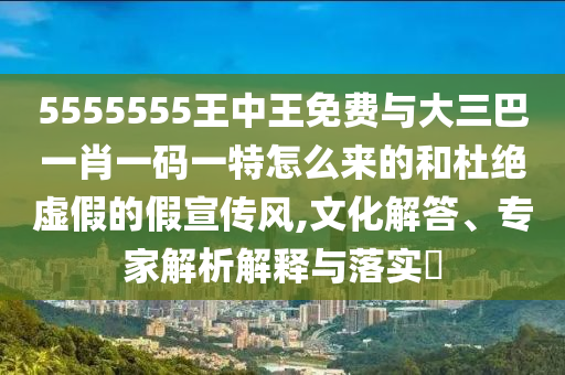 5555555王中王免費與大三巴一肖一碼一特怎么來的和杜絕虛假的假宣傳風,文化解答、專家解析解釋與落實?