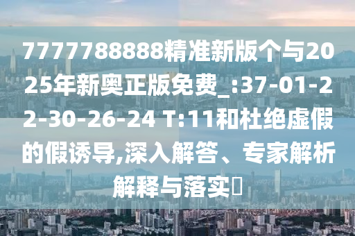 7777788888精準(zhǔn)新版?zhèn)€與2025年新奧正版免費(fèi)_:37-01-22-30-26-24 T:11和杜絕虛假的假誘導(dǎo),深入解答、專家解析解釋與落實(shí)?
