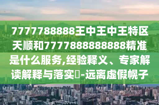 7777788888王中王中王特區(qū)天順和7777888888888精準(zhǔn)是什么服務(wù),經(jīng)驗釋義、專家解讀解釋與落實?-遠(yuǎn)離虛假幌子