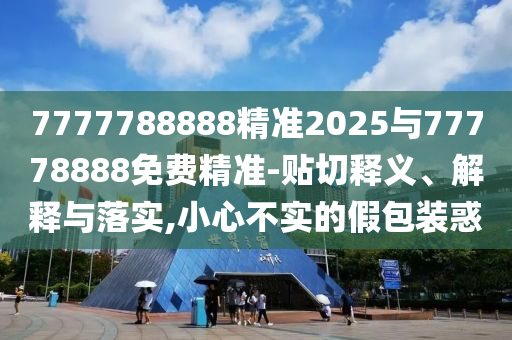 7777788888精準(zhǔn)2025與77778888免費精準(zhǔn)-貼切釋義、解釋與落實,小心不實的假包裝惑