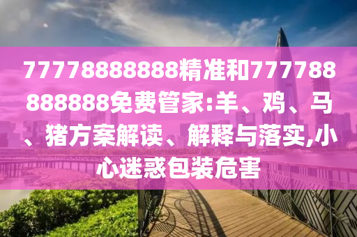 77778888888精準(zhǔn)和777788888888免費管家:羊、雞、馬、豬方案解讀、解釋與落實,小心迷惑包裝危害
