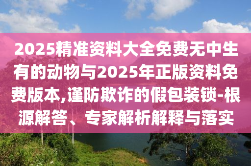 2025精準(zhǔn)資料大全免費(fèi)無中生有的動物與2025年正版資料免費(fèi)版本,謹(jǐn)防欺詐的假包裝鎖-根源解答、專家解析解釋與落實(shí)