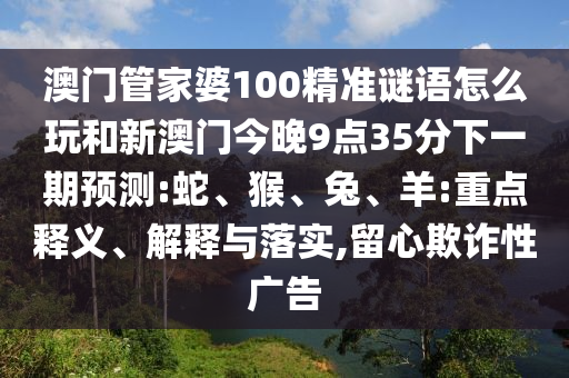 澳門(mén)管家婆100精準(zhǔn)謎語(yǔ)怎么玩和新澳門(mén)今晚9點(diǎn)35分下一期預(yù)測(cè):蛇、猴、兔、羊:重點(diǎn)釋義、解釋與落實(shí),留心欺詐性廣告