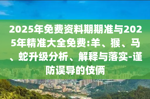 2025年免費(fèi)資料期期準(zhǔn)與2025年精準(zhǔn)大全免費(fèi):羊、猴、馬、蛇升級(jí)分析、解釋與落實(shí)-謹(jǐn)防誤導(dǎo)的伎倆