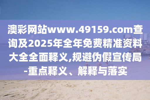 澳彩網(wǎng)站www.49159.соm查詢及2025年全年免費(fèi)精準(zhǔn)資料大全全面釋義,規(guī)避偽假宣傳局-重點(diǎn)釋義、解釋與落實(shí)