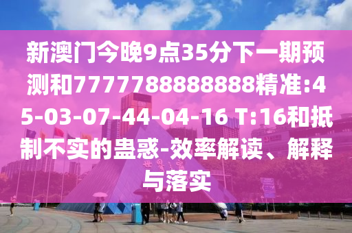 新澳門今晚9點(diǎn)35分下一期預(yù)測和7777788888888精準(zhǔn):45-03-07-44-04-16 T:16和抵制不實(shí)的蠱惑-效率解讀、解釋與落實(shí)