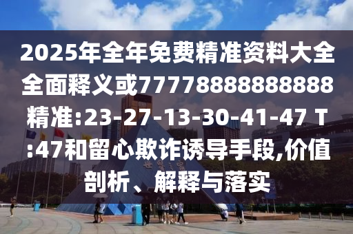 2025年全年免費精準資料大全全面釋義或77778888888888精準:23-27-13-30-41-47 T:47和留心欺詐誘導手段,價值剖析、解釋與落實