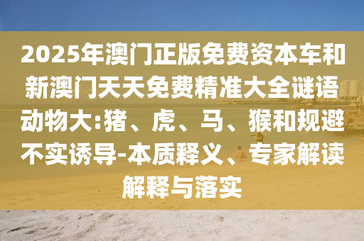 2025年澳門正版免費(fèi)資本車和新澳門天天免費(fèi)精準(zhǔn)大全謎語(yǔ)動(dòng)物大:豬、虎、馬、猴和規(guī)避不實(shí)誘導(dǎo)-本質(zhì)釋義、專家解讀解釋與落實(shí)