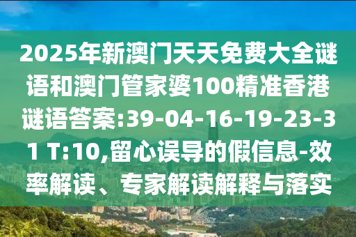 2025年新澳門(mén)天天免費(fèi)大全謎語(yǔ)和澳門(mén)管家婆100精準(zhǔn)香港謎語(yǔ)答案:39-04-16-19-23-31 T:10,留心誤導(dǎo)的假信息-效率解讀、專家解讀解釋與落實(shí)