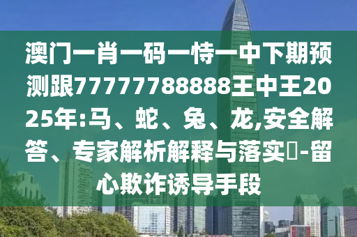 澳門一肖一碼一恃一中下期預測跟77777788888王中王2025年:馬、蛇、兔、龍,安全解答、專家解析解釋與落實?-留心欺詐誘導手段