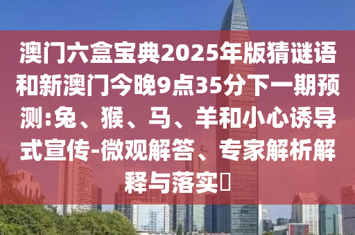 澳門六盒寶典2025年版猜謎語(yǔ)和新澳門今晚9點(diǎn)35分下一期預(yù)測(cè):兔、猴、馬、羊和小心誘導(dǎo)式宣傳-微觀解答、專家解析解釋與落實(shí)?