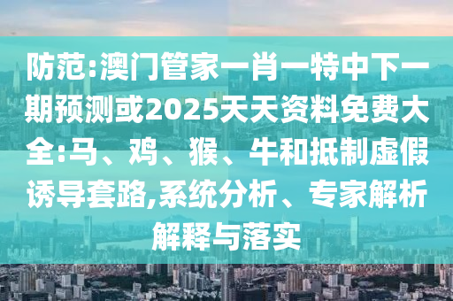 防范:澳門管家一肖一特中下一期預測或2025天天資料免費大全:馬、雞、猴、牛和抵制虛假誘導套路,系統(tǒng)分析、專家解析解釋與落實