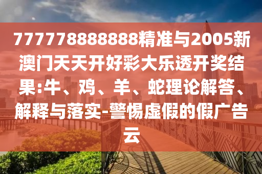 777778888888精準(zhǔn)與2005新澳門天天開好彩大樂透開獎結(jié)果:牛、雞、羊、蛇理論解答、解釋與落實-警惕虛假的假廣告云