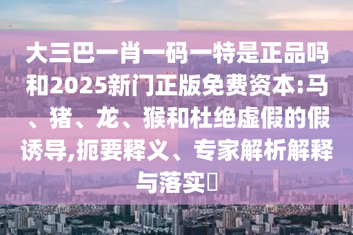 大三巴一肖一碼一特是正品嗎和2025新門正版免費資本:馬、豬、龍、猴和杜絕虛假的假誘導,扼要釋義、專家解析解釋與落實?