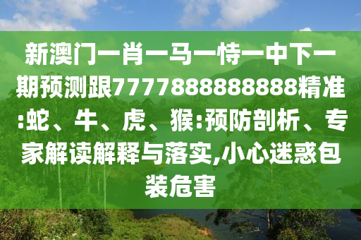 新澳門一肖一馬一恃一中下一期預(yù)測跟7777888888888精準(zhǔn):蛇、牛、虎、猴:預(yù)防剖析、專家解讀解釋與落實,小心迷惑包裝危害