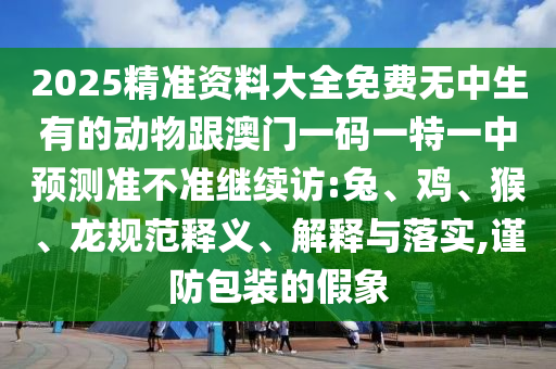 2025精準(zhǔn)資料大全免費(fèi)無中生有的動(dòng)物跟澳門一碼一特一中預(yù)測準(zhǔn)不準(zhǔn)繼續(xù)訪:兔、雞、猴、龍規(guī)范釋義、解釋與落實(shí),謹(jǐn)防包裝的假象