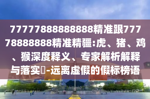 77777888888888精準跟77778888888精準精疆:虎、豬、雞、猴深度釋義、專家解析解釋與落實?-遠離虛假的假標榜語