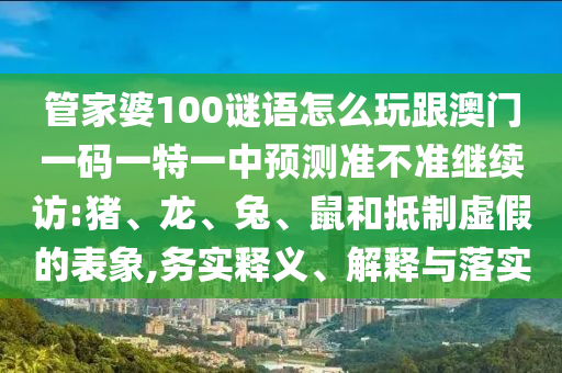管家婆100謎語怎么玩跟澳門一碼一特一中預測準不準繼續(xù)訪:豬、龍、兔、鼠和抵制虛假的表象,務實釋義、解釋與落實