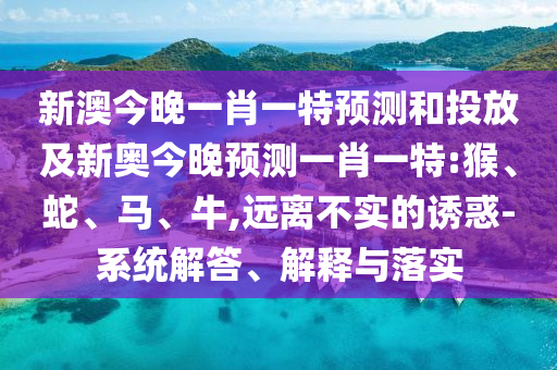 新澳今晚一肖一特預(yù)測和投放及新奧今晚預(yù)測一肖一特:猴、蛇、馬、牛,遠(yuǎn)離不實(shí)的誘惑-系統(tǒng)解答、解釋與落實(shí)
