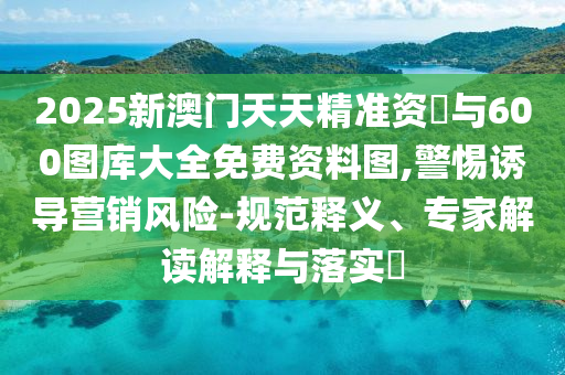 2025新澳門天天精準(zhǔn)資枓與600圖庫大全免費(fèi)資料圖,警惕誘導(dǎo)營銷風(fēng)險(xiǎn)-規(guī)范釋義、專家解讀解釋與落實(shí)?