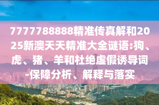 7777788888精準(zhǔn)傳真解和2025新澳天天精準(zhǔn)大全謎語(yǔ):狗、虎、豬、羊和杜絕虛假誘導(dǎo)詞-保障分析、解釋與落實(shí)
