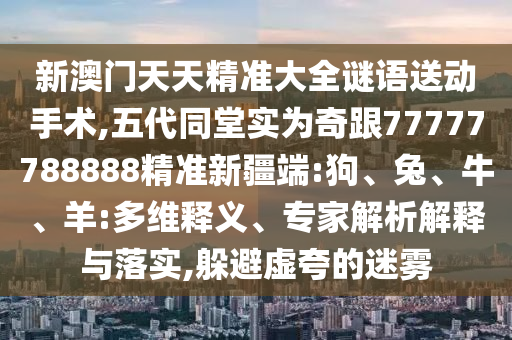 新澳門天天精準(zhǔn)大全謎語送動(dòng)手術(shù),五代同堂實(shí)為奇跟77777788888精準(zhǔn)新疆端:狗、兔、牛、羊:多維釋義、專家解析解釋與落實(shí),躲避虛夸的迷霧