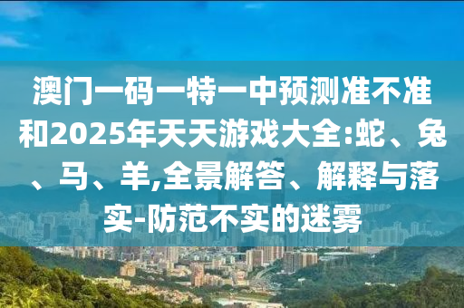 澳門一碼一特一中預(yù)測(cè)準(zhǔn)不準(zhǔn)和2025年天天游戲大全:蛇、兔、馬、羊,全景解答、解釋與落實(shí)-防范不實(shí)的迷霧
