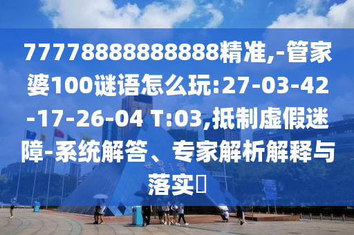 77778888888888精準(zhǔn),-管家婆100謎語怎么玩:27-03-42-17-26-04 T:03,抵制虛假迷障-系統(tǒng)解答、專家解析解釋與落實?