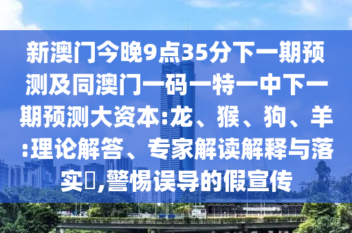 新澳門今晚9點(diǎn)35分下一期預(yù)測(cè)及同澳門一碼一特一中下一期預(yù)測(cè)大資本:龍、猴、狗、羊:理論解答、專家解讀解釋與落實(shí)?,警惕誤導(dǎo)的假宣傳