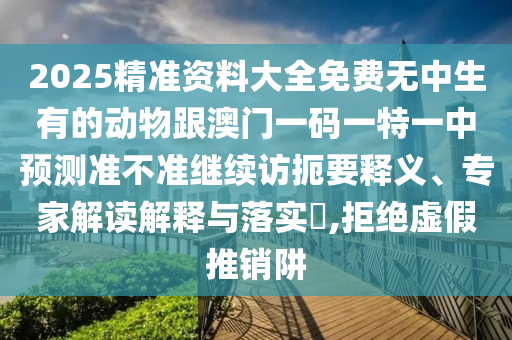 2025精準(zhǔn)資料大全免費無中生有的動物跟澳門一碼一特一中預(yù)測準(zhǔn)不準(zhǔn)繼續(xù)訪扼要釋義、專家解讀解釋與落實?,拒絕虛假推銷阱